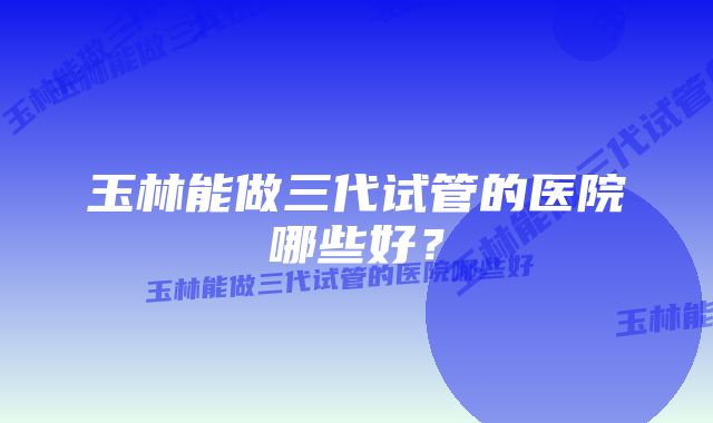 玉林能做三代试管的医院哪些好？