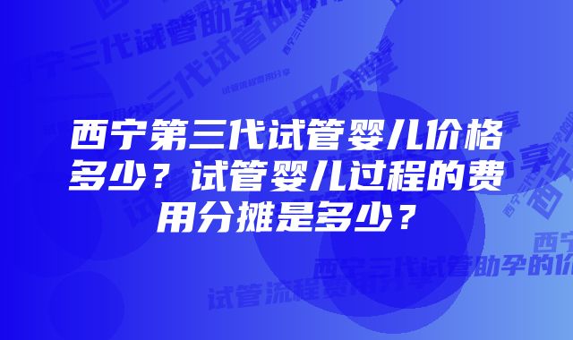 西宁第三代试管婴儿价格多少？试管婴儿过程的费用分摊是多少？