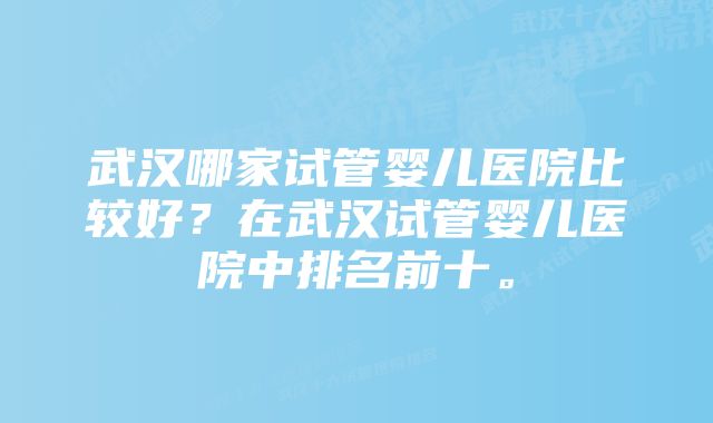 武汉哪家试管婴儿医院比较好？在武汉试管婴儿医院中排名前十。