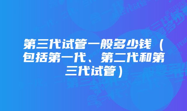 第三代试管一般多少钱（包括第一代、第二代和第三代试管）