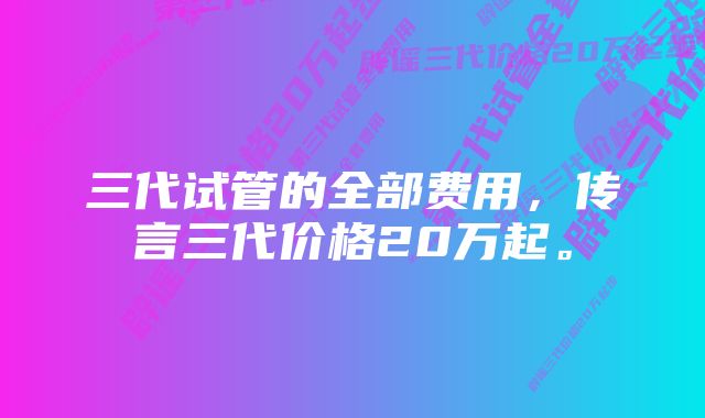 三代试管的全部费用，传言三代价格20万起。