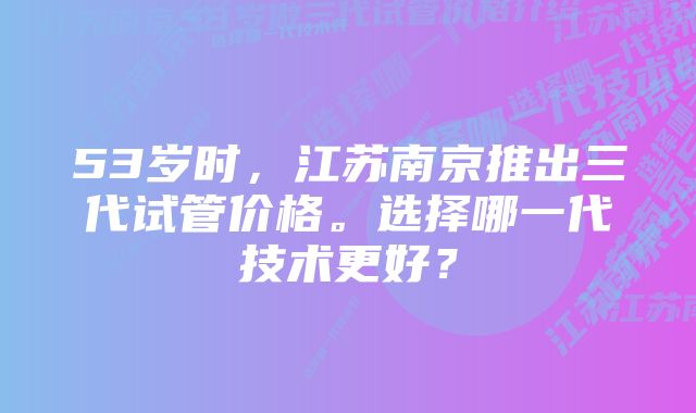 53岁时，江苏南京推出三代试管价格。选择哪一代技术更好？