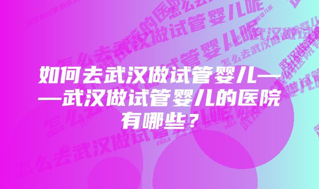 如何去武汉做试管婴儿——武汉做试管婴儿的医院有哪些？