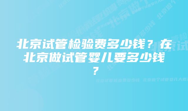 北京试管检验费多少钱？在北京做试管婴儿要多少钱？