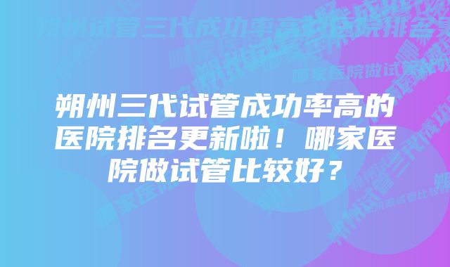 朔州三代试管成功率高的医院排名更新啦！哪家医院做试管比较好？