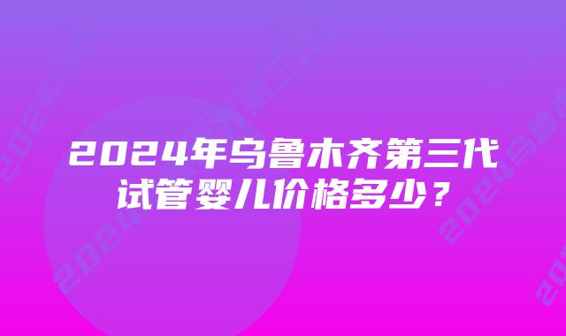 2024年乌鲁木齐第三代试管婴儿价格多少？