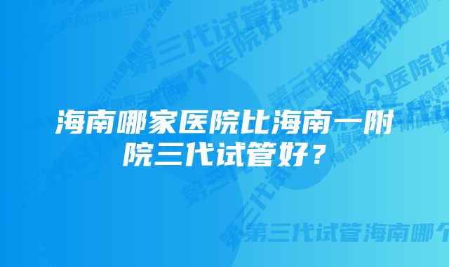 海南哪家医院比海南一附院三代试管好？