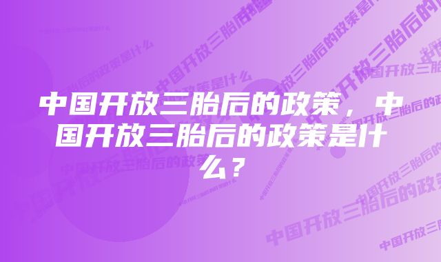 中国开放三胎后的政策，中国开放三胎后的政策是什么？