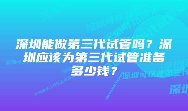 深圳能做第三代试管吗？深圳应该为第三代试管准备多少钱？