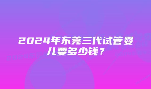 2024年东莞三代试管婴儿要多少钱？