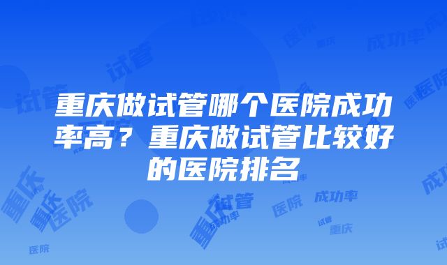 重庆做试管哪个医院成功率高？重庆做试管比较好的医院排名