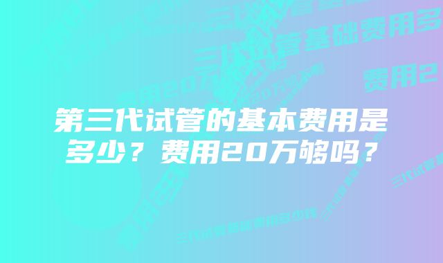 第三代试管的基本费用是多少？费用20万够吗？