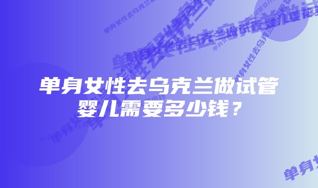 单身女性去乌克兰做试管婴儿需要多少钱？