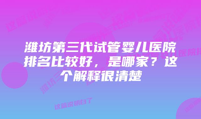 潍坊第三代试管婴儿医院排名比较好，是哪家？这个解释很清楚