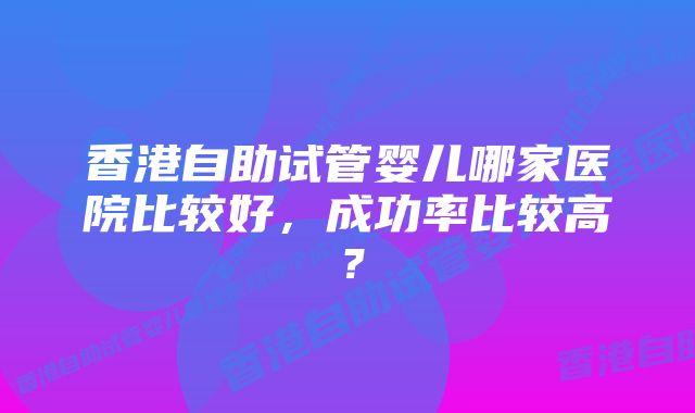 香港自助试管婴儿哪家医院比较好，成功率比较高？