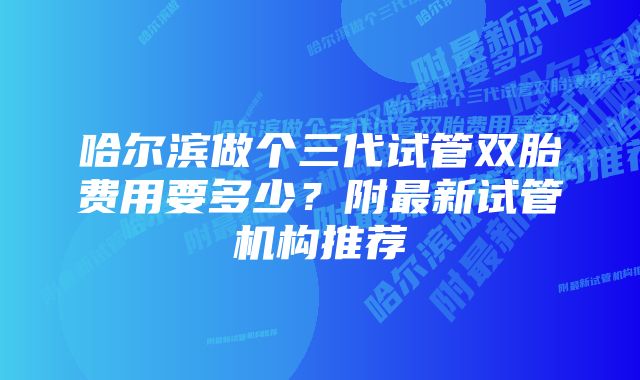 哈尔滨做个三代试管双胎费用要多少？附最新试管机构推荐