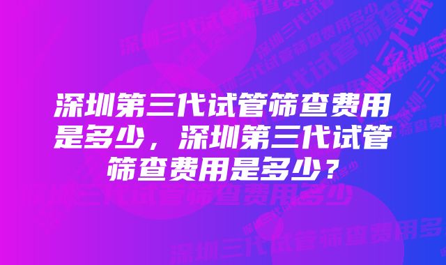 深圳第三代试管筛查费用是多少，深圳第三代试管筛查费用是多少？