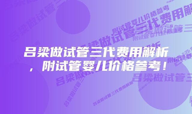 吕梁做试管三代费用解析，附试管婴儿价格参考！