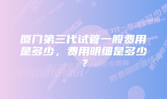 厦门第三代试管一般费用是多少，费用明细是多少？