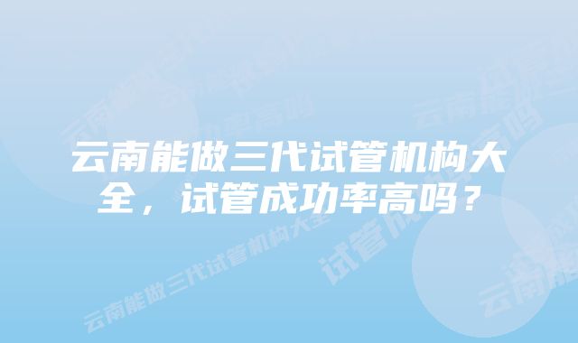 云南能做三代试管机构大全，试管成功率高吗？