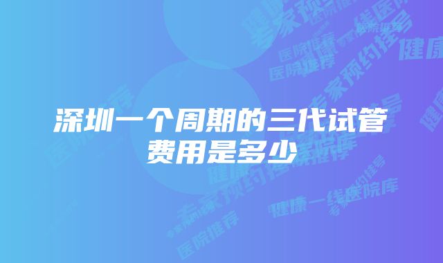 深圳一个周期的三代试管费用是多少