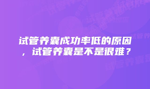 试管养囊成功率低的原因，试管养囊是不是很难？