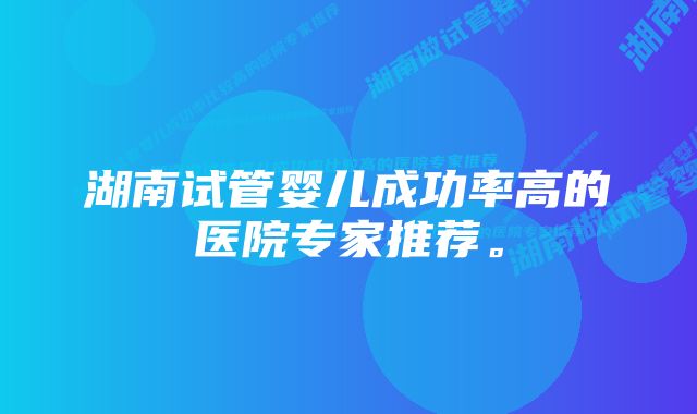 湖南试管婴儿成功率高的医院专家推荐。