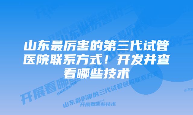 山东最厉害的第三代试管医院联系方式！开发并查看哪些技术