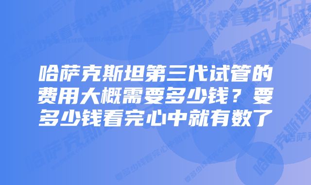 哈萨克斯坦第三代试管的费用大概需要多少钱？要多少钱看完心中就有数了