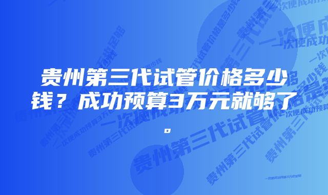 贵州第三代试管价格多少钱？成功预算3万元就够了。