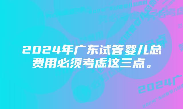 2024年广东试管婴儿总费用必须考虑这三点。