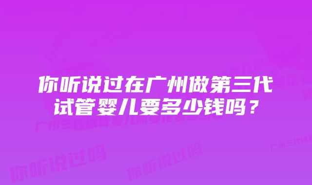 你听说过在广州做第三代试管婴儿要多少钱吗？