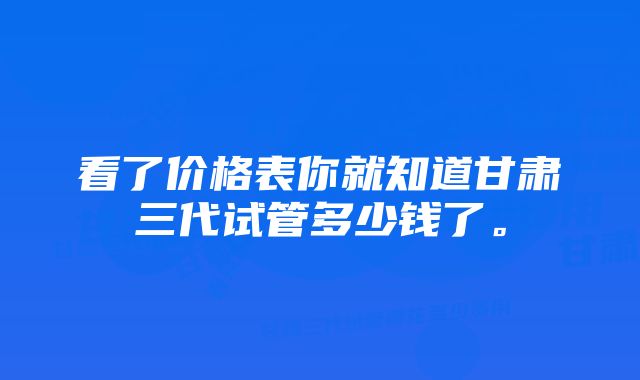 看了价格表你就知道甘肃三代试管多少钱了。