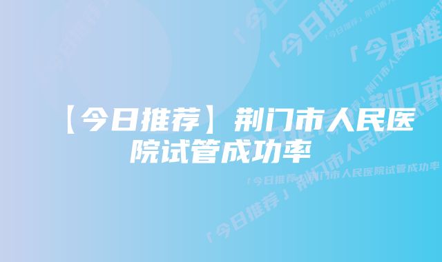 【今日推荐】荆门市人民医院试管成功率