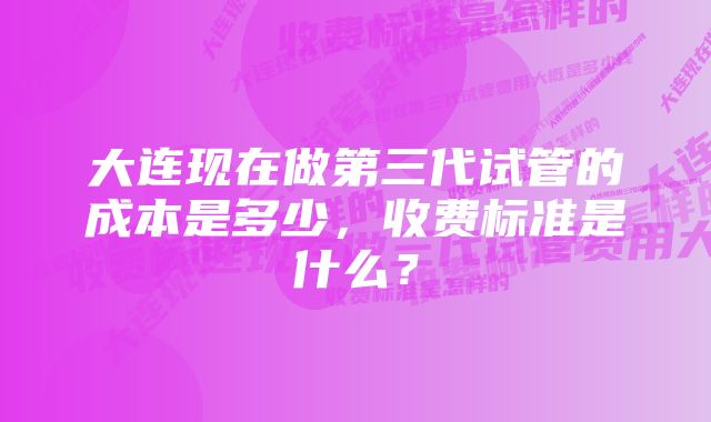 大连现在做第三代试管的成本是多少，收费标准是什么？