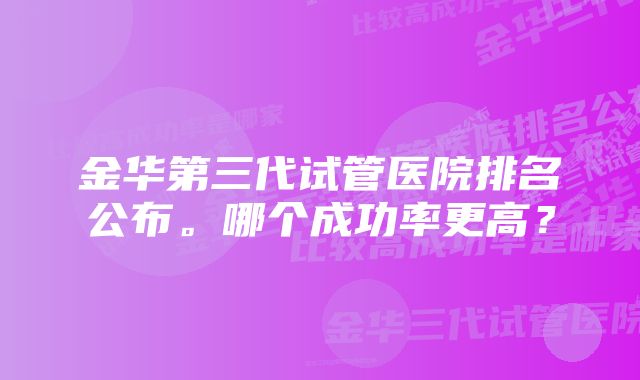 金华第三代试管医院排名公布。哪个成功率更高？