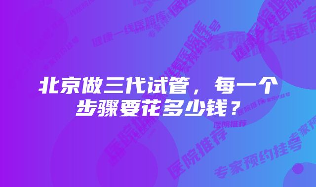 北京做三代试管，每一个步骤要花多少钱？