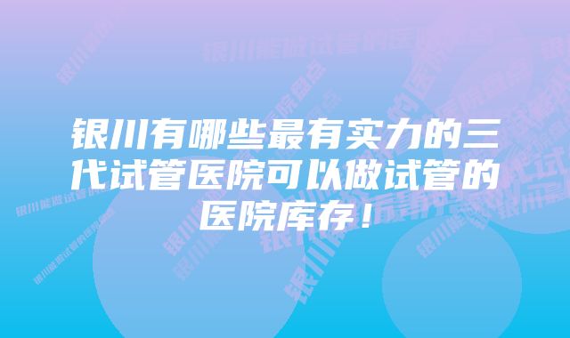 银川有哪些最有实力的三代试管医院可以做试管的医院库存！