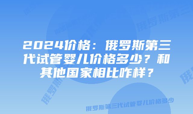 2024价格：俄罗斯第三代试管婴儿价格多少？和其他国家相比咋样？