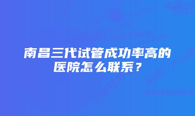 南昌三代试管成功率高的医院怎么联系？