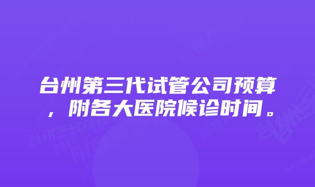 台州第三代试管公司预算，附各大医院候诊时间。