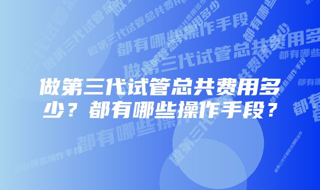 做第三代试管总共费用多少？都有哪些操作手段？