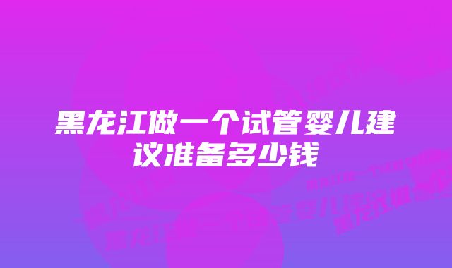 黑龙江做一个试管婴儿建议准备多少钱