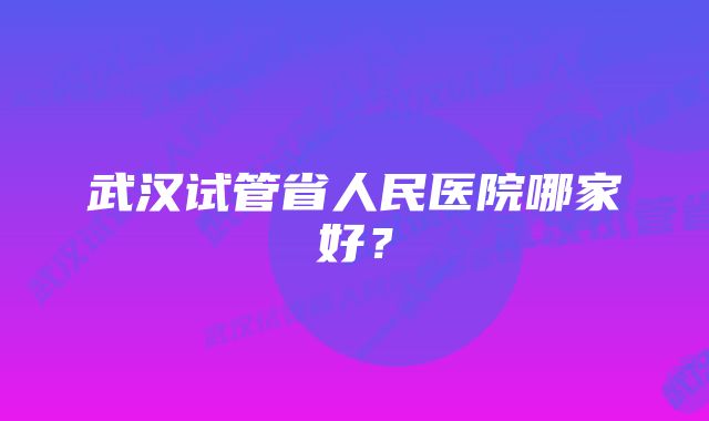 武汉试管省人民医院哪家好？