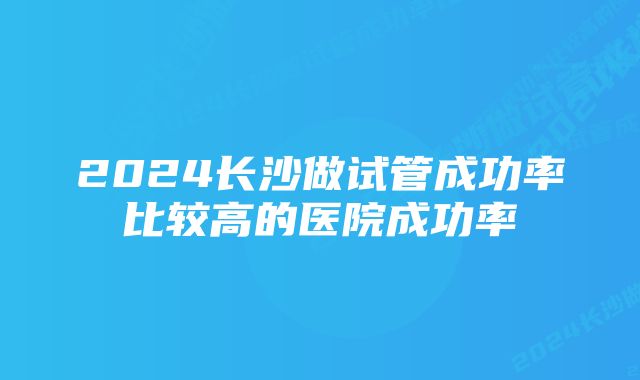 2024长沙做试管成功率比较高的医院成功率