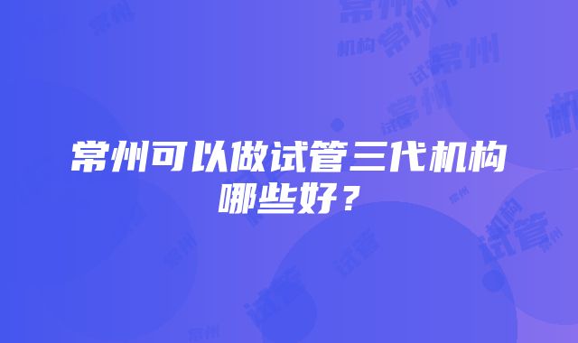 常州可以做试管三代机构哪些好？