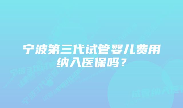 宁波第三代试管婴儿费用纳入医保吗？