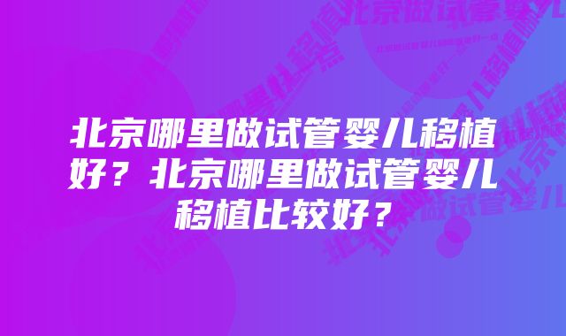 北京哪里做试管婴儿移植好？北京哪里做试管婴儿移植比较好？