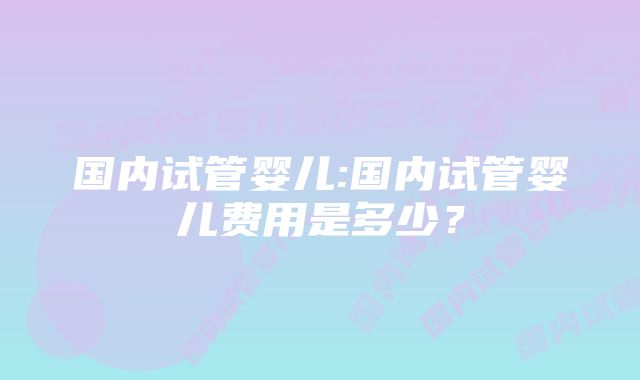 国内试管婴儿:国内试管婴儿费用是多少？