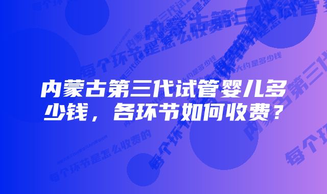 内蒙古第三代试管婴儿多少钱，各环节如何收费？